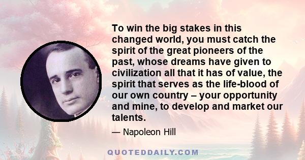 To win the big stakes in this changed world, you must catch the spirit of the great pioneers of the past, whose dreams have given to civilization all that it has of value, the spirit that serves as the life-blood of our