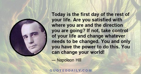 Today is the first day of the rest of your life. Are you satisfied with where you are and the direction you are going? If not, take control of your life and change whatever needs to be changed. You and only you have the