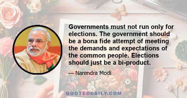 Governments must not run only for elections. The government should be a bona fide attempt of meeting the demands and expectations of the common people. Elections should just be a bi-product.