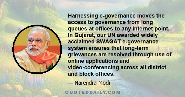 Harnessing e-governance moves the access to governance from long queues at offices to any internet point. In Gujarat, our UN awarded widely acclaimed SWAGAT e-governance system ensures that long-term grievances are
