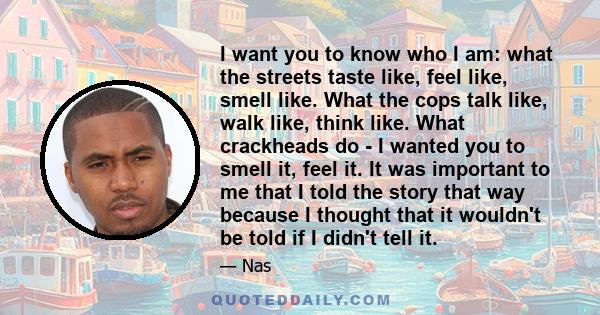 I want you to know who I am: what the streets taste like, feel like, smell like. What the cops talk like, walk like, think like. What crackheads do - I wanted you to smell it, feel it. It was important to me that I told