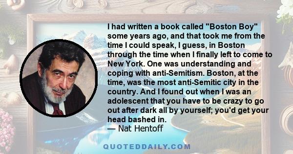 I had written a book called Boston Boy some years ago, and that took me from the time I could speak, I guess, in Boston through the time when I finally left to come to New York. One was understanding and coping with