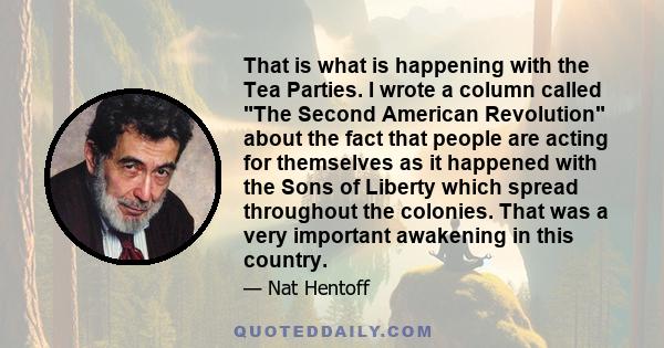 That is what is happening with the Tea Parties. I wrote a column called The Second American Revolution about the fact that people are acting for themselves as it happened with the Sons of Liberty which spread throughout