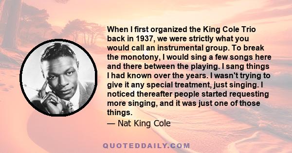 When I first organized the King Cole Trio back in 1937, we were strictly what you would call an instrumental group. To break the monotony, I would sing a few songs here and there between the playing. I sang things I had