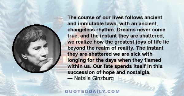 The course of our lives follows ancient and immutable laws, with an ancient, changeless rhythm. Dreams never come true, and the instant they are shattered, we realize how the greatest joys of life lie beyond the realm