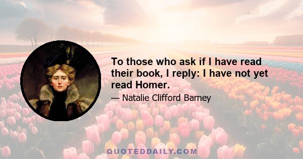 To those who ask if I have read their book, I reply: I have not yet read Homer.