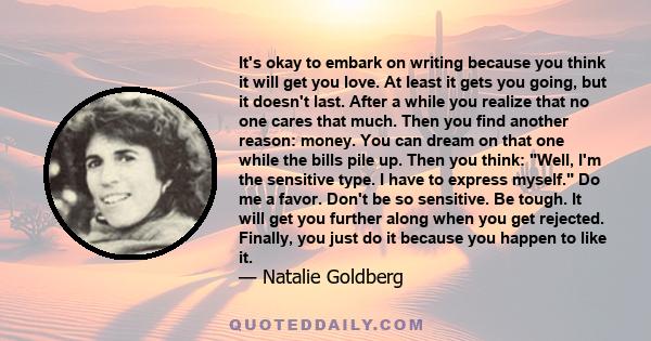It's okay to embark on writing because you think it will get you love. At least it gets you going, but it doesn't last. After a while you realize that no one cares that much. Then you find another reason: money. You can