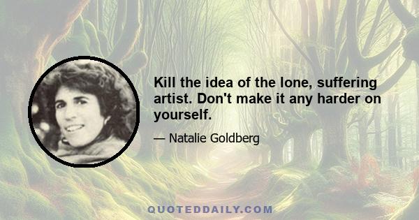 Kill the idea of the lone, suffering artist. Don't make it any harder on yourself.