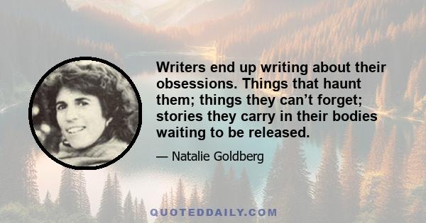 Writers end up writing about their obsessions. Things that haunt them; things they can’t forget; stories they carry in their bodies waiting to be released.