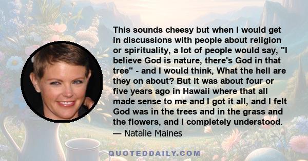 This sounds cheesy but when I would get in discussions with people about religion or spirituality, a lot of people would say, I believe God is nature, there's God in that tree - and I would think, What the hell are they