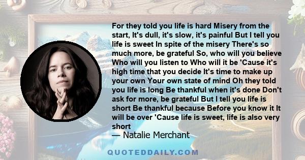 For they told you life is hard Misery from the start, It's dull, it's slow, it's painful But I tell you life is sweet In spite of the misery There's so much more, be grateful So, who will you believe Who will you listen