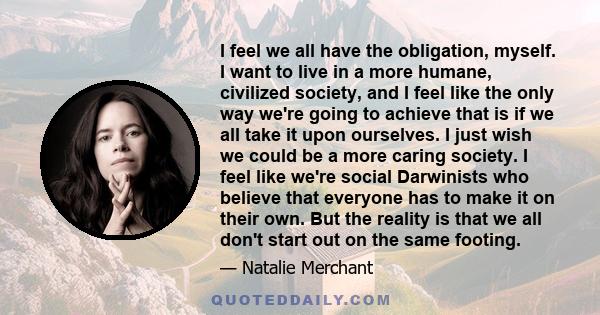 I feel we all have the obligation, myself. I want to live in a more humane, civilized society, and I feel like the only way we're going to achieve that is if we all take it upon ourselves. I just wish we could be a more