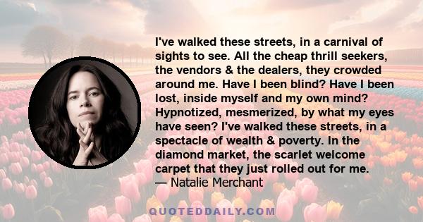 I've walked these streets, in a carnival of sights to see. All the cheap thrill seekers, the vendors & the dealers, they crowded around me. Have I been blind? Have I been lost, inside myself and my own mind? Hypnotized,