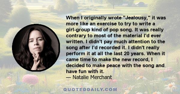 When I originally wrote Jealousy, it was more like an exercise to try to write a girl-group kind of pop song. It was really contrary to most of the material I'd ever written. I didn't pay much attention to the song