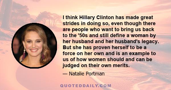 I think Hillary Clinton has made great strides in doing so, even though there are people who want to bring us back to the '50s and still define a woman by her husband and her husband's legacy. But she has proven herself
