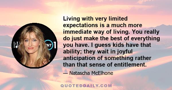 Living with very limited expectations is a much more immediate way of living. You really do just make the best of everything you have. I guess kids have that ability; they wait in joyful anticipation of something rather