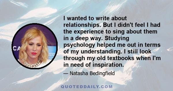 I wanted to write about relationships. But I didn't feel I had the experience to sing about them in a deep way. Studying psychology helped me out in terms of my understanding. I still look through my old textbooks when
