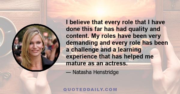 I believe that every role that I have done this far has had quality and content. My roles have been very demanding and every role has been a challenge and a learning experience that has helped me mature as an actress.