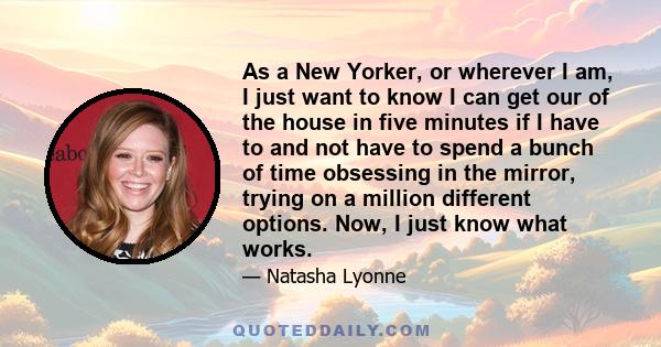As a New Yorker, or wherever I am, I just want to know I can get our of the house in five minutes if I have to and not have to spend a bunch of time obsessing in the mirror, trying on a million different options. Now, I