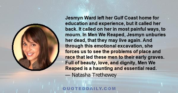 Jesmyn Ward left her Gulf Coast home for education and experience, but it called her back. It called on her in most painful ways, to mourn. In Men We Reaped, Jesmyn unburies her dead, that they may live again. And