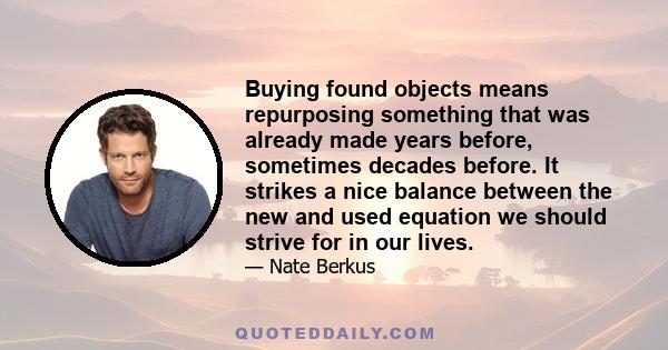 Buying found objects means repurposing something that was already made years before, sometimes decades before. It strikes a nice balance between the new and used equation we should strive for in our lives.