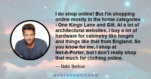 I do shop online! But I’m shopping online mostly in the home categories - One Kings Lane and Gilt. At a lot of architectural websites, I buy a lot of hardware for cabinetry like hinges and things like that from England.