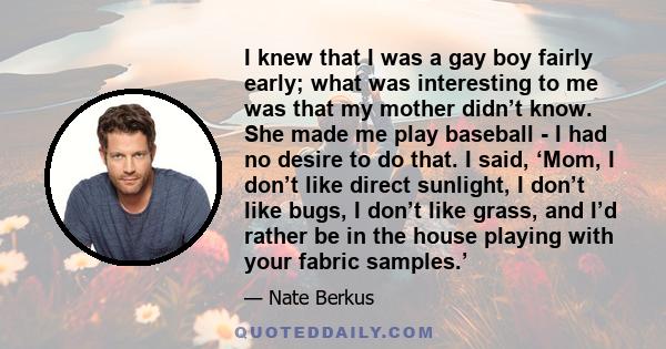 I knew that I was a gay boy fairly early; what was interesting to me was that my mother didn’t know. She made me play baseball - I had no desire to do that. I said, ‘Mom, I don’t like direct sunlight, I don’t like bugs,