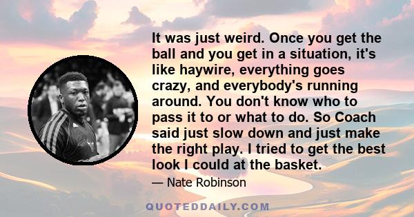 It was just weird. Once you get the ball and you get in a situation, it's like haywire, everything goes crazy, and everybody's running around. You don't know who to pass it to or what to do. So Coach said just slow down