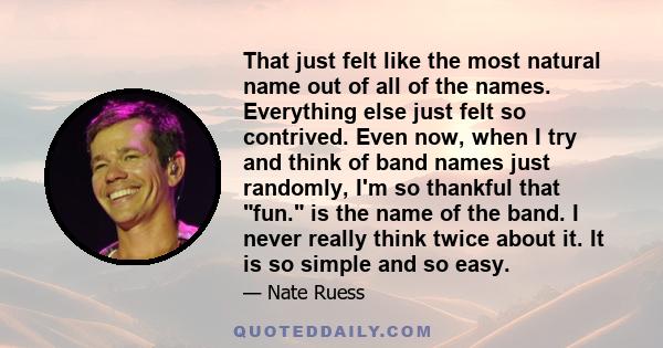 That just felt like the most natural name out of all of the names. Everything else just felt so contrived. Even now, when I try and think of band names just randomly, I'm so thankful that fun. is the name of the band. I