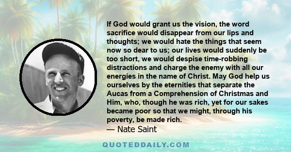 If God would grant us the vision, the word sacrifice would disappear from our lips and thoughts; we would hate the things that seem now so dear to us; our lives would suddenly be too short, we would despise time-robbing