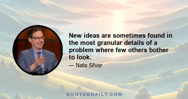 New ideas are sometimes found in the most granular details of a problem where few others bother to look.