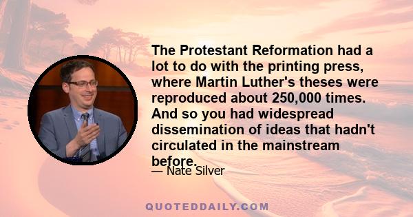The Protestant Reformation had a lot to do with the printing press, where Martin Luther's theses were reproduced about 250,000 times. And so you had widespread dissemination of ideas that hadn't circulated in the