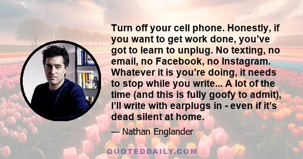 Turn off your cell phone. Honestly, if you want to get work done, you’ve got to learn to unplug. No texting, no email, no Facebook, no Instagram. Whatever it is you’re doing, it needs to stop while you write... A lot of