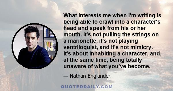 What interests me when I'm writing is being able to crawl into a character's head and speak from his or her mouth. It's not pulling the strings on a marionette, it's not playing ventriloquist, and it's not mimicry. It's