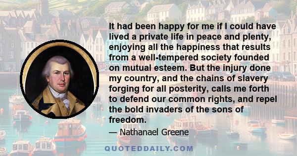 It had been happy for me if I could have lived a private life in peace and plenty, enjoying all the happiness that results from a well-tempered society founded on mutual esteem. But the injury done my country, and the