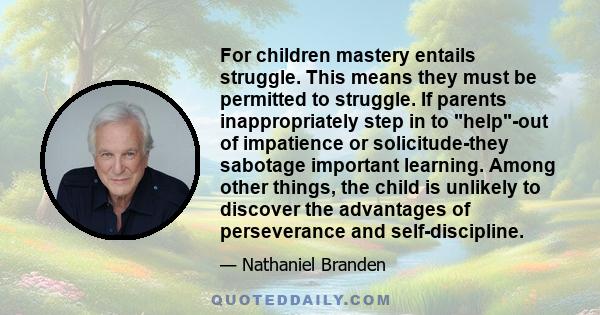 For children mastery entails struggle. This means they must be permitted to struggle. If parents inappropriately step in to help-out of impatience or solicitude-they sabotage important learning. Among other things, the