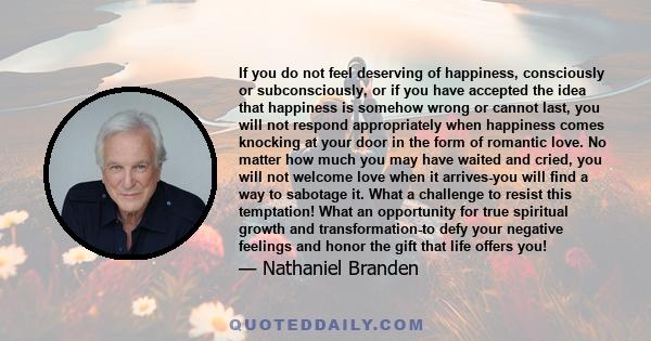 If you do not feel deserving of happiness, consciously or subconsciously, or if you have accepted the idea that happiness is somehow wrong or cannot last, you will not respond appropriately when happiness comes knocking
