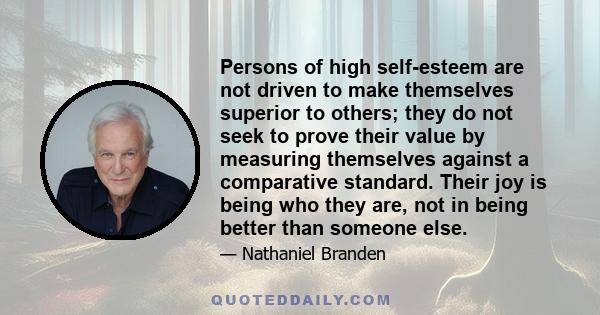 Persons of high self-esteem are not driven to make themselves superior to others; they do not seek to prove their value by measuring themselves against a comparative standard. Their joy is being who they are, not in