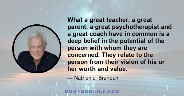 What a great teacher, a great parent, a great psychotherapist and a great coach have in common is a deep belief in the potential of the person with whom they are concerned. They relate to the person from their vision of