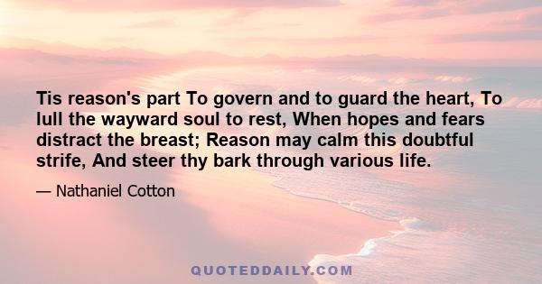 Tis reason's part To govern and to guard the heart, To lull the wayward soul to rest, When hopes and fears distract the breast; Reason may calm this doubtful strife, And steer thy bark through various life.