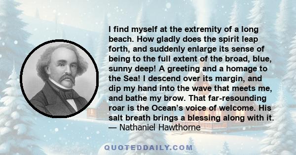 I find myself at the extremity of a long beach. How gladly does the spirit leap forth, and suddenly enlarge its sense of being to the full extent of the broad, blue, sunny deep! A greeting and a homage to the Sea! I