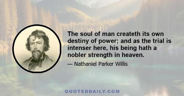 The soul of man createth its own destiny of power; and as the trial is intenser here, his being hath a nobler strength in heaven.