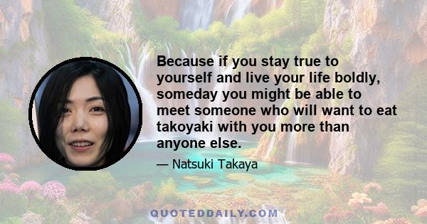 Because if you stay true to yourself and live your life boldly, someday you might be able to meet someone who will want to eat takoyaki with you more than anyone else.