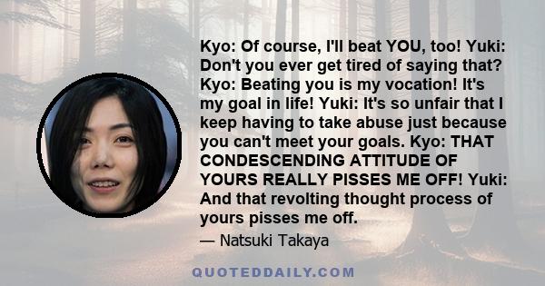 Kyo: Of course, I'll beat YOU, too! Yuki: Don't you ever get tired of saying that? Kyo: Beating you is my vocation! It's my goal in life! Yuki: It's so unfair that I keep having to take abuse just because you can't meet