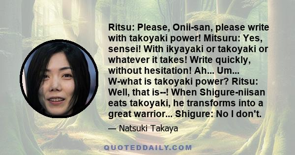 Ritsu: Please, Onii-san, please write with takoyaki power! Mitsuru: Yes, sensei! With ikyayaki or takoyaki or whatever it takes! Write quickly, without hesitation! Ah... Um... W-what is takoyaki power? Ritsu: Well, that