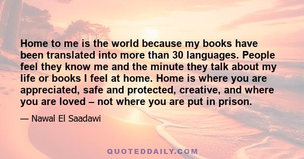 Home to me is the world because my books have been translated into more than 30 languages. People feel they know me and the minute they talk about my life or books I feel at home. Home is where you are appreciated, safe