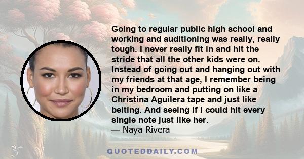 Going to regular public high school and working and auditioning was really, really tough. I never really fit in and hit the stride that all the other kids were on. Instead of going out and hanging out with my friends at
