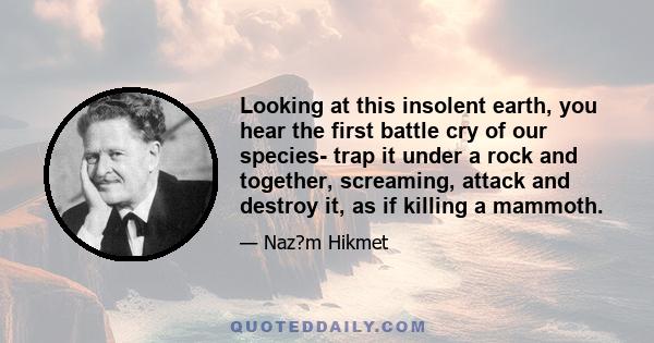 Looking at this insolent earth, you hear the first battle cry of our species- trap it under a rock and together, screaming, attack and destroy it, as if killing a mammoth.