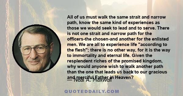 All of us must walk the same strait and narrow path, know the same kind of experiences as those we would seek to lead and to serve. There is not one strait and narrow path for the officers-the chosen-and another for the
