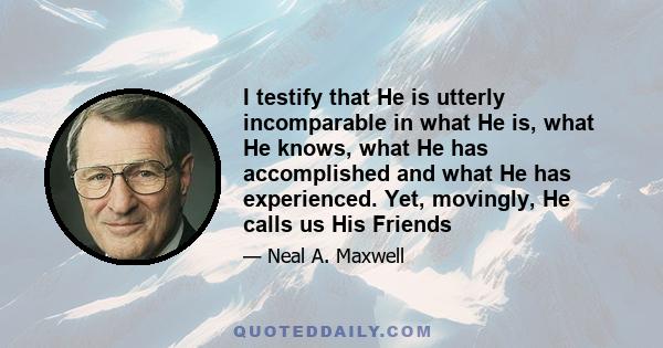 I testify that He is utterly incomparable in what He is, what He knows, what He has accomplished and what He has experienced. Yet, movingly, He calls us His Friends
